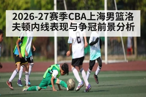 2026-27赛季CBA上海男篮洛夫顿内线表现与争冠前景分析